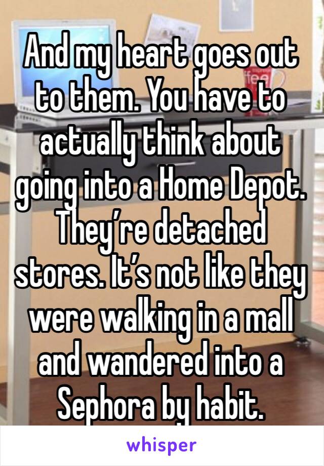 And my heart goes out to them. You have to actually think about going into a Home Depot. They’re detached stores. It’s not like they were walking in a mall and wandered into a Sephora by habit.