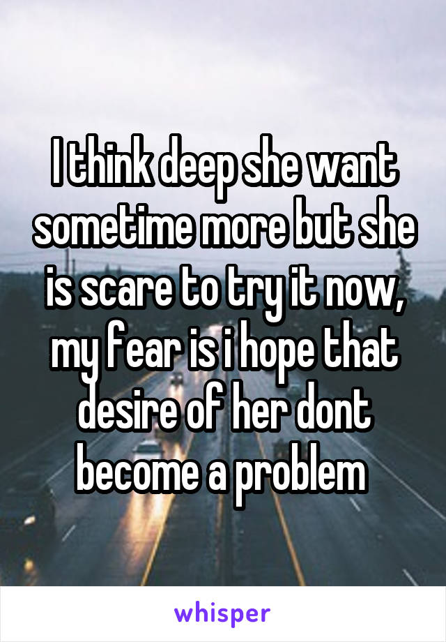 I think deep she want sometime more but she is scare to try it now, my fear is i hope that desire of her dont become a problem 