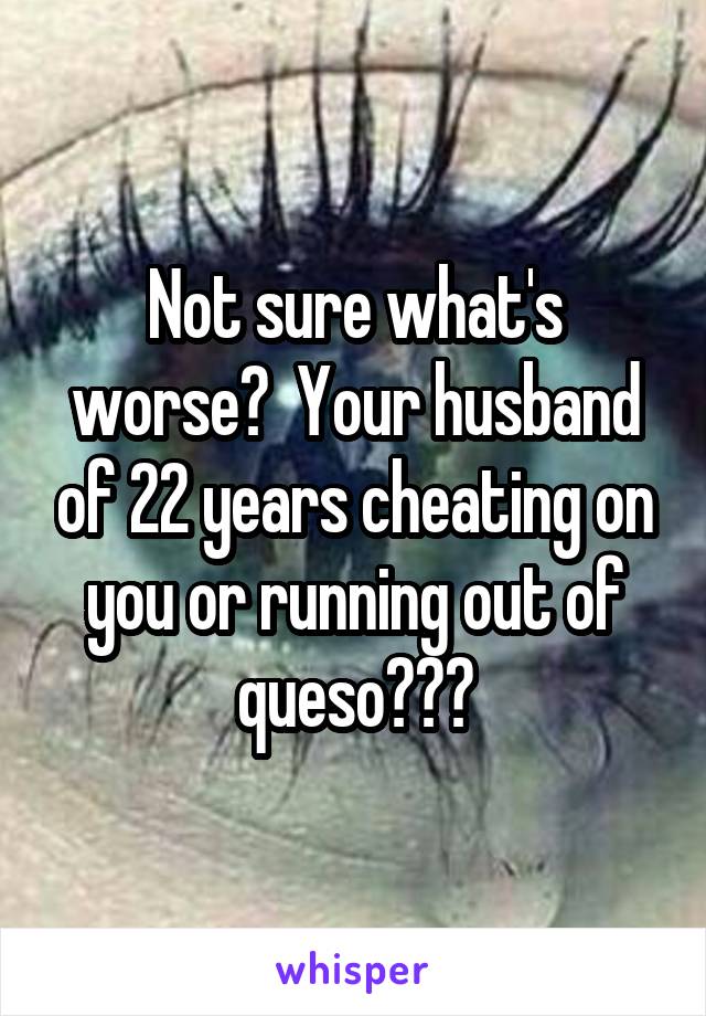 Not sure what's worse?  Your husband of 22 years cheating on you or running out of queso???