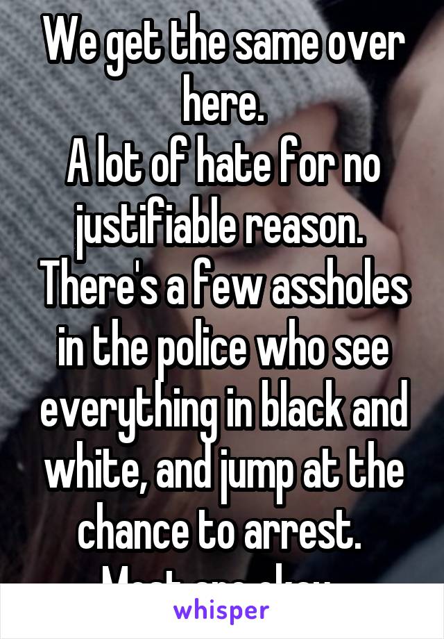 We get the same over here.
A lot of hate for no justifiable reason. 
There's a few assholes in the police who see everything in black and white, and jump at the chance to arrest. 
Most are okay. 
