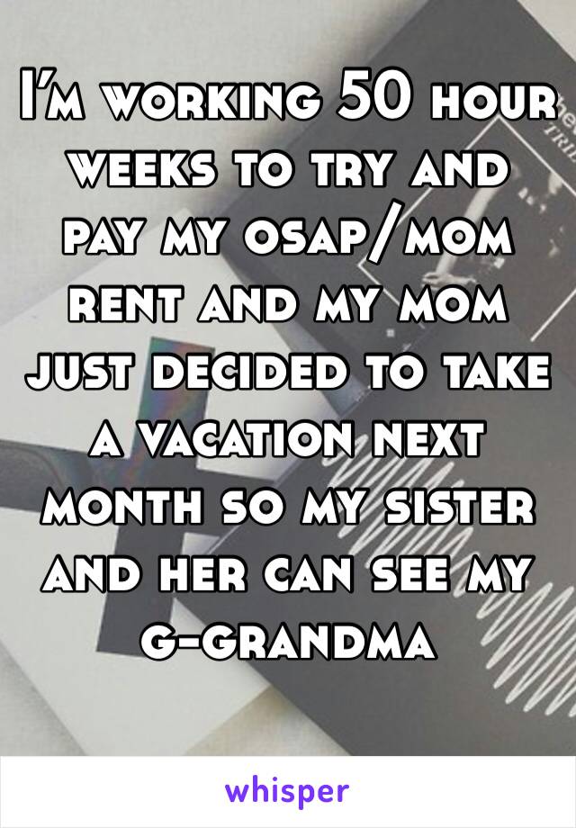 I’m working 50 hour weeks to try and pay my osap/mom rent and my mom just decided to take a vacation next month so my sister and her can see my g-grandma