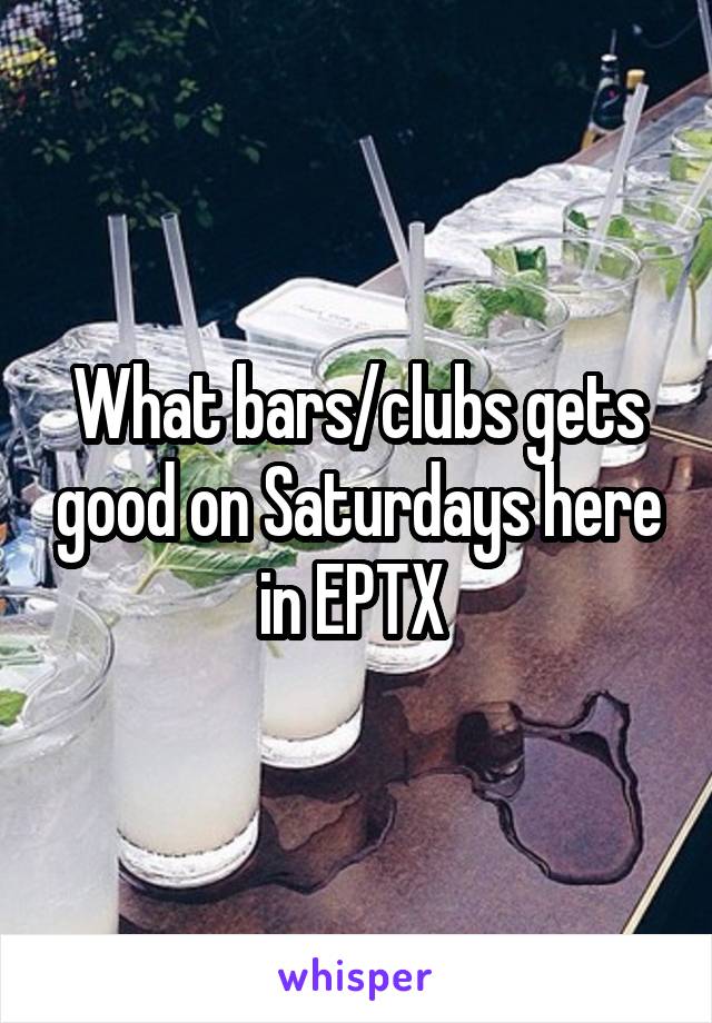 What bars/clubs gets good on Saturdays here in EPTX 