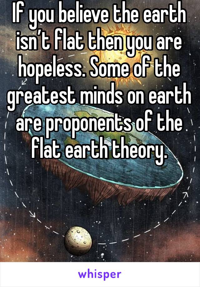 If you believe the earth isn’t flat then you are hopeless. Some of the greatest minds on earth are proponents of the flat earth theory. 