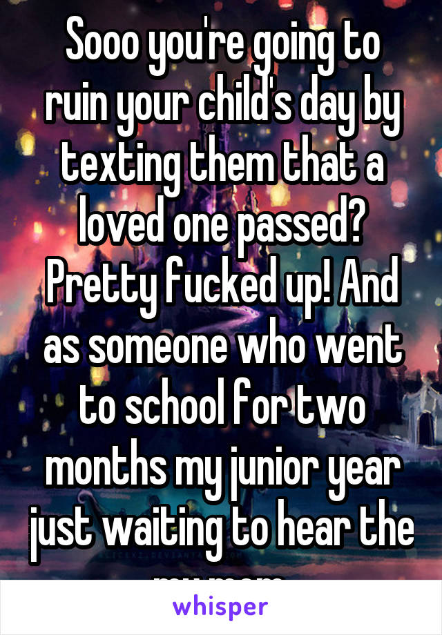 Sooo you're going to ruin your child's day by texting them that a loved one passed? Pretty fucked up! And as someone who went to school for two months my junior year just waiting to hear the my mom 