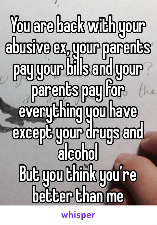 You are back with your abusive ex, your parents pay your bills and your parents pay for everything you have except your drugs and alcohol 
But you think you’re better than me 