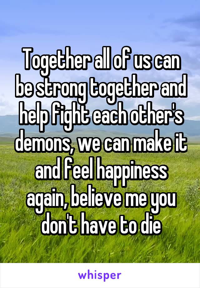Together all of us can be strong together and help fight each other's demons, we can make it and feel happiness again, believe me you don't have to die