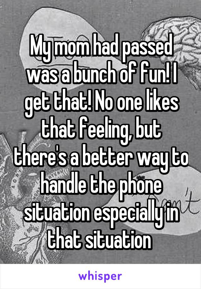 My mom had passed was a bunch of fun! I get that! No one likes that feeling, but there's a better way to handle the phone situation especially in that situation 