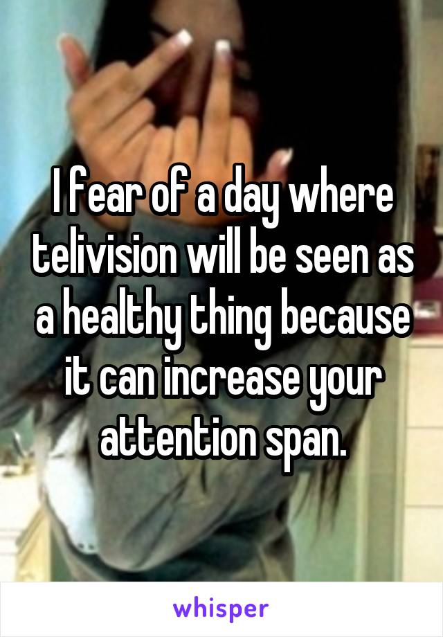 I fear of a day where telivision will be seen as a healthy thing because it can increase your attention span.