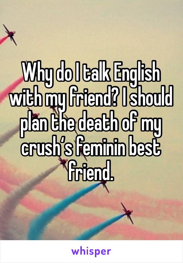 Why do I talk English with my friend? I should plan the death of my crush‘s feminin best friend.