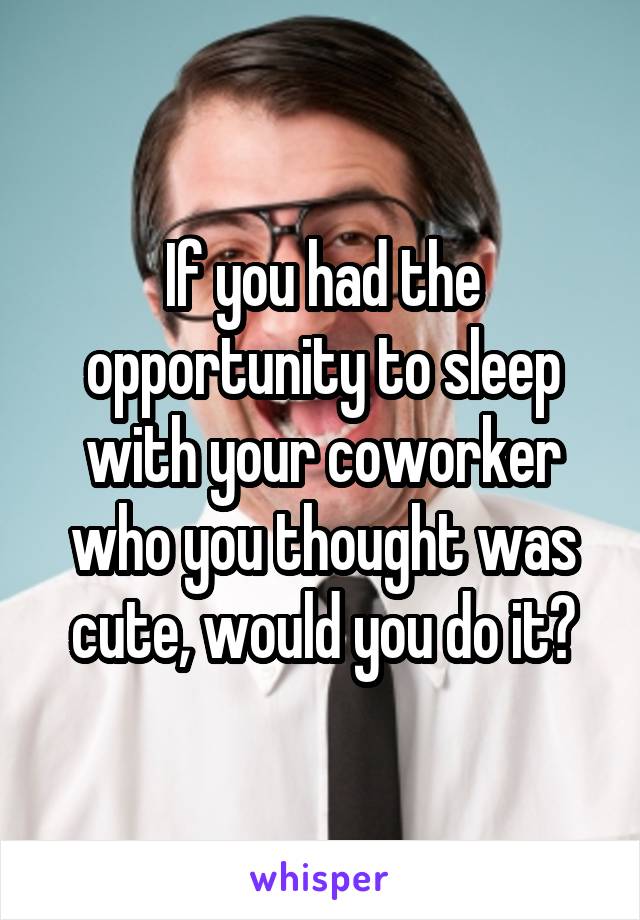 If you had the opportunity to sleep with your coworker who you thought was cute, would you do it?