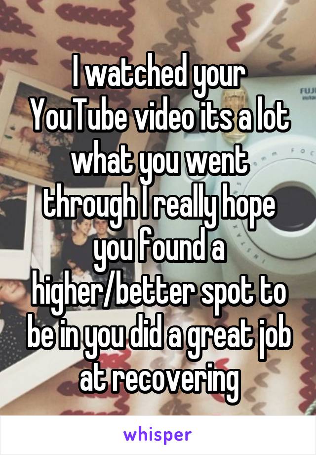 I watched your YouTube video its a lot what you went through I really hope you found a higher/better spot to be in you did a great job at recovering