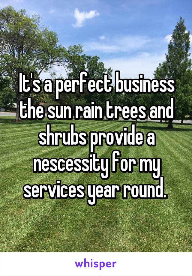 It's a perfect business the sun rain trees and shrubs provide a nescessity for my services year round. 