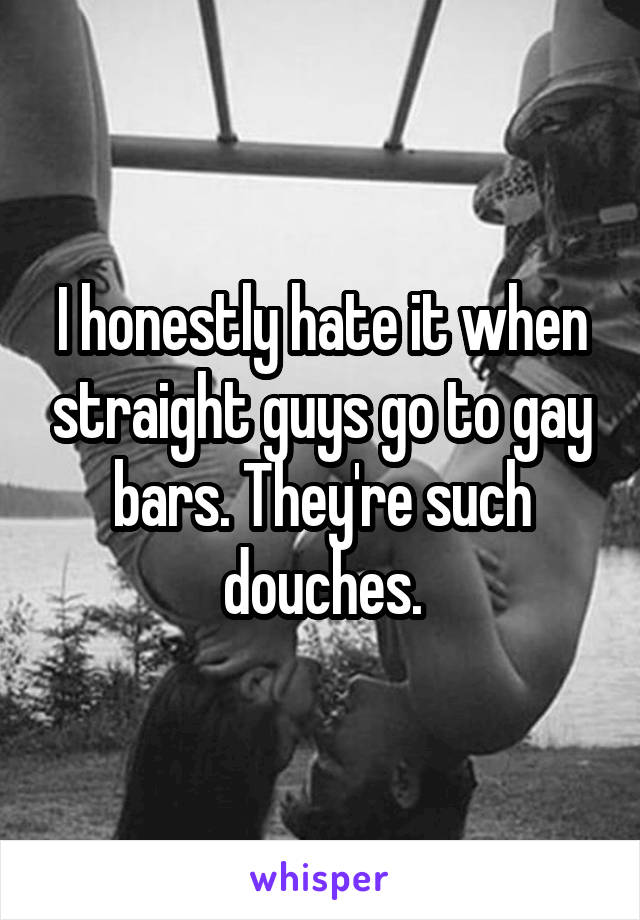 I honestly hate it when straight guys go to gay bars. They're such douches.