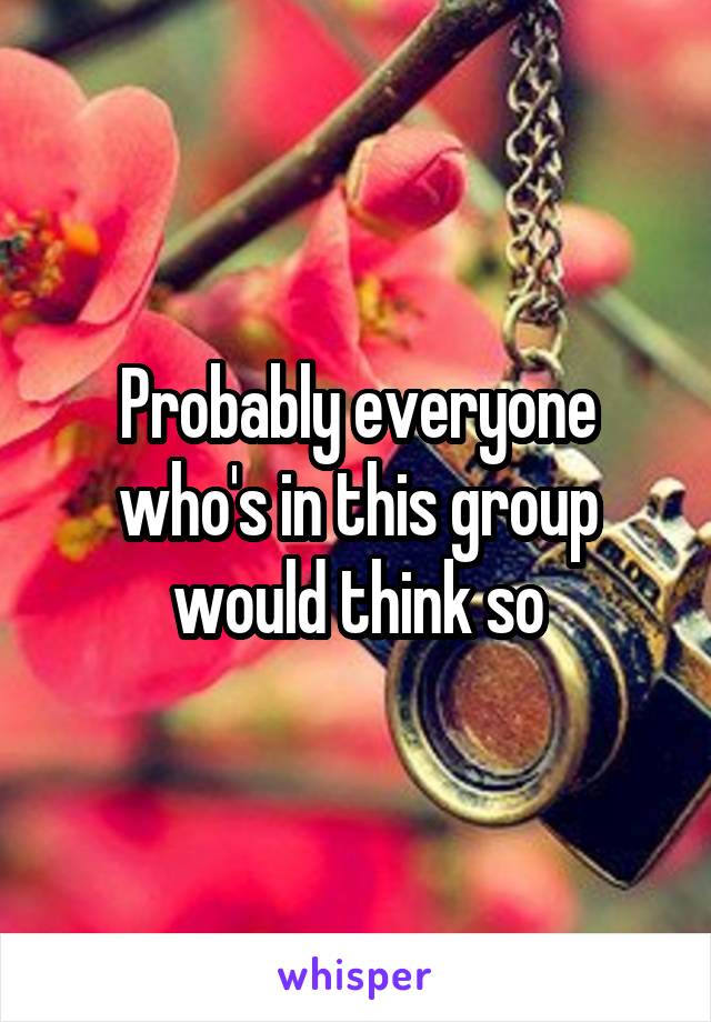 Probably everyone who's in this group would think so