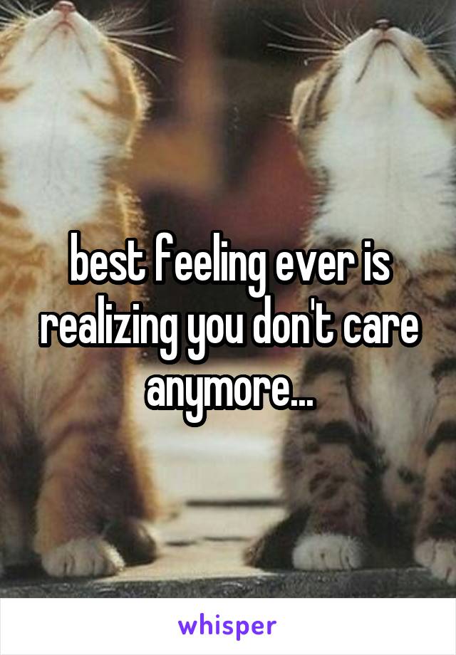 best feeling ever is realizing you don't care anymore...