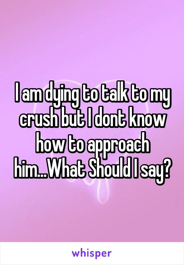 I am dying to talk to my crush but I dont know how to approach him...What Should I say?