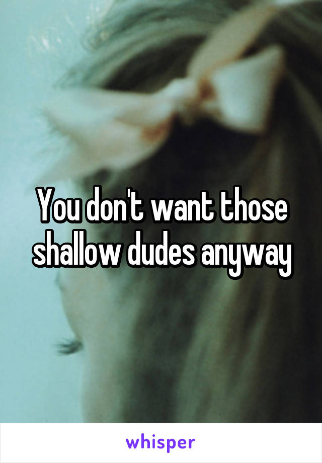 You don't want those shallow dudes anyway