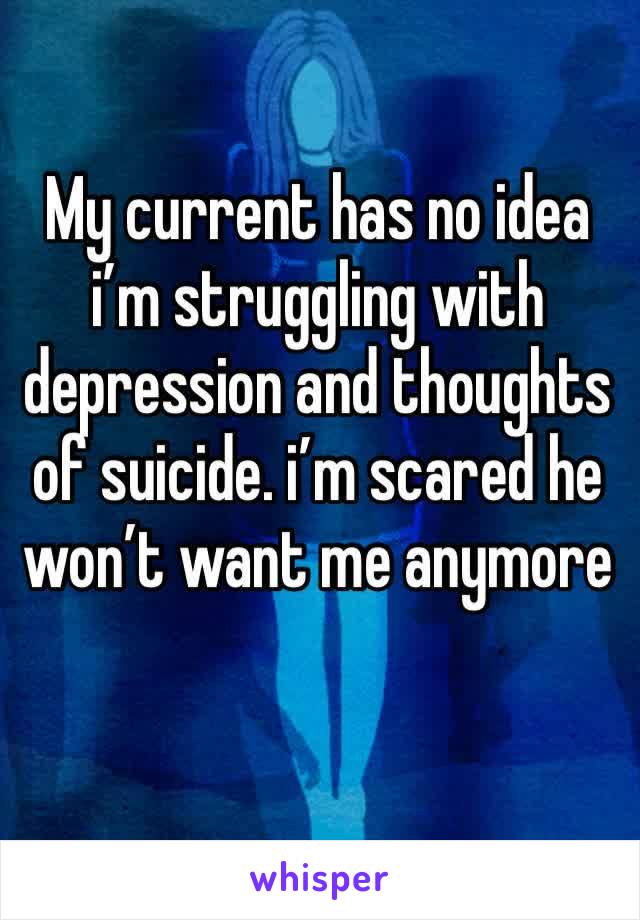 My current has no idea i’m struggling with depression and thoughts of suicide. i’m scared he won’t want me anymore 