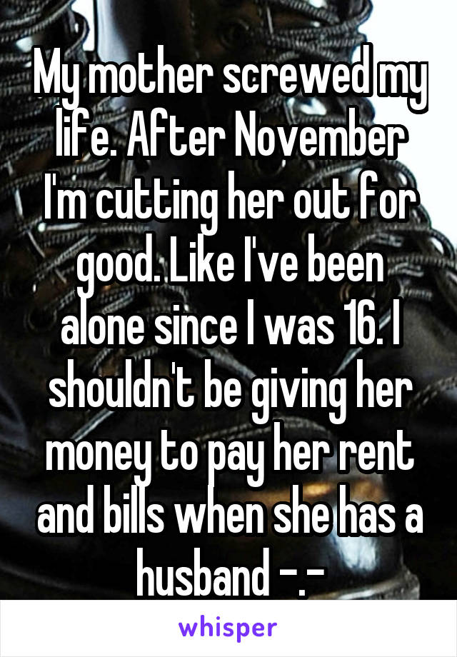 My mother screwed my life. After November I'm cutting her out for good. Like I've been alone since I was 16. I shouldn't be giving her money to pay her rent and bills when she has a husband -.-