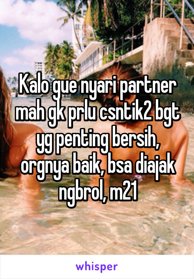 Kalo gue nyari partner mah gk prlu csntik2 bgt yg penting bersih, orgnya baik, bsa diajak ngbrol, m21