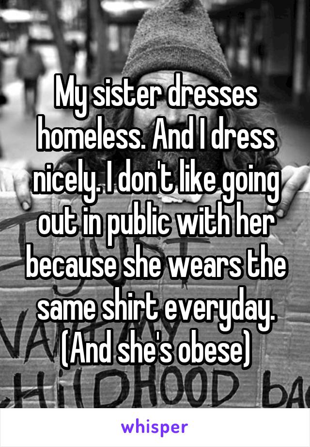 My sister dresses homeless. And I dress nicely. I don't like going out in public with her because she wears the same shirt everyday. (And she's obese)