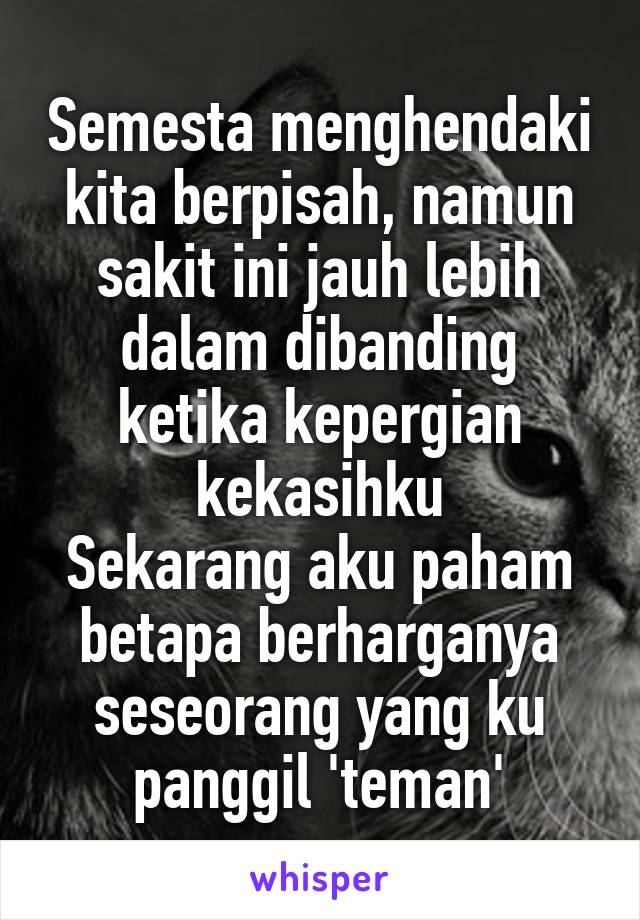 Semesta menghendaki kita berpisah, namun sakit ini jauh lebih dalam dibanding ketika kepergian kekasihku
Sekarang aku paham betapa berharganya seseorang yang ku panggil 'teman'