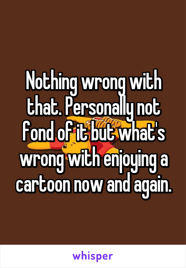 Nothing wrong with that. Personally not fond of it but what's wrong with enjoying a cartoon now and again.