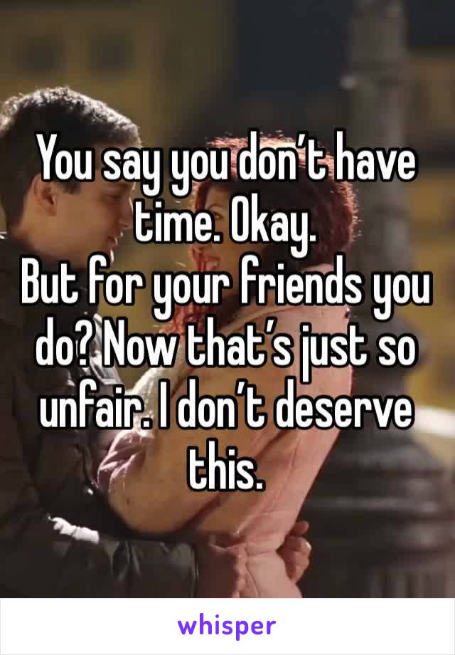 You say you don’t have time. Okay. 
But for your friends you do? Now that’s just so unfair. I don’t deserve this. 