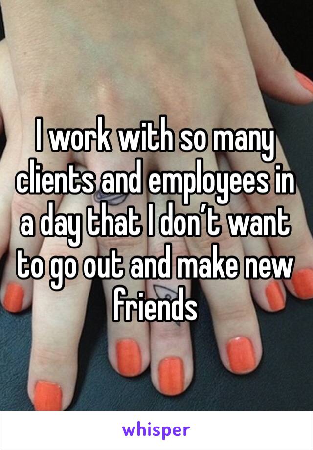 I work with so many clients and employees in a day that I don’t want to go out and make new friends 