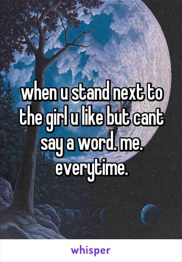 when u stand next to the girl u like but cant say a word. me. everytime.