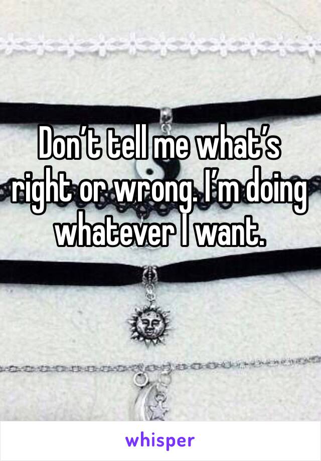 Don’t tell me what’s right or wrong. I’m doing whatever I want. 