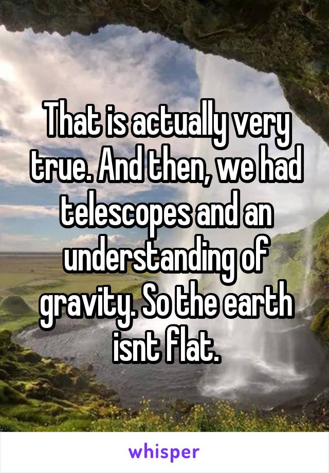 That is actually very true. And then, we had telescopes and an understanding of gravity. So the earth isnt flat.