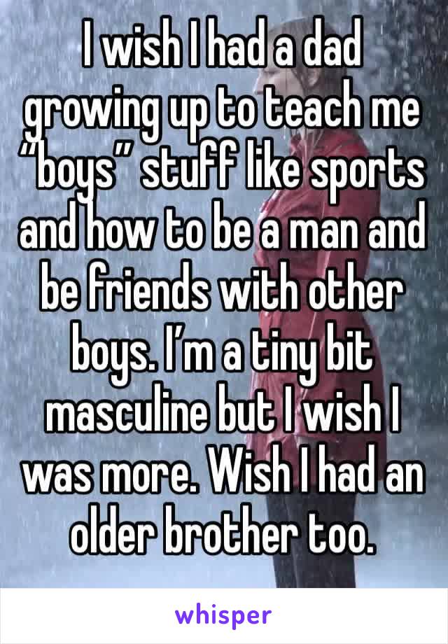 I wish I had a dad growing up to teach me “boys” stuff like sports and how to be a man and be friends with other boys. I’m a tiny bit masculine but I wish I was more. Wish I had an older brother too.