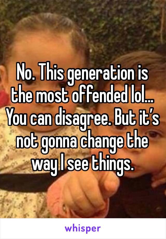 No. This generation is the most offended lol... You can disagree. But it’s not gonna change the way I see things. 