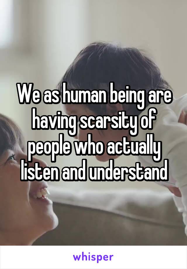 We as human being are having scarsity of people who actually listen and understand