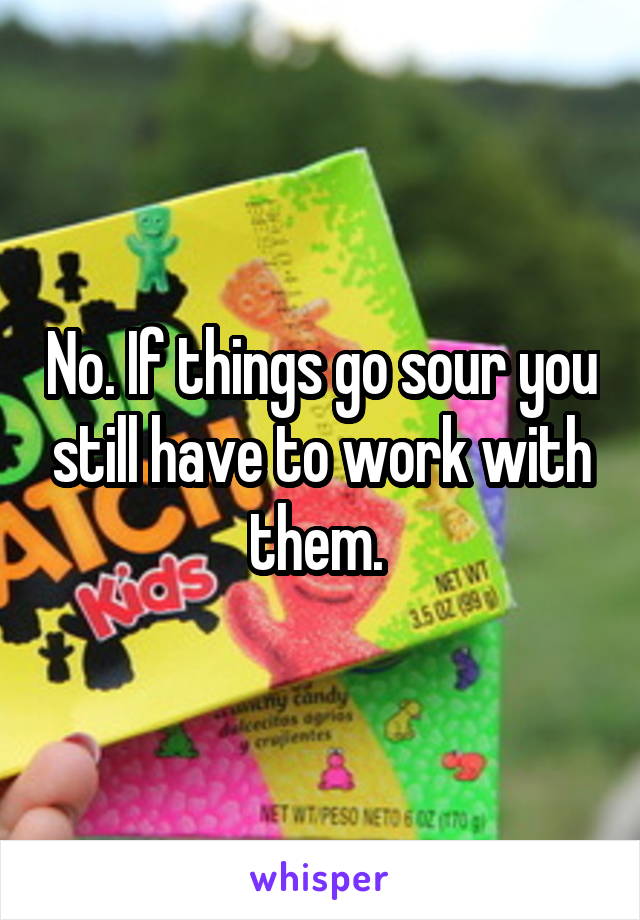 No. If things go sour you still have to work with them. 