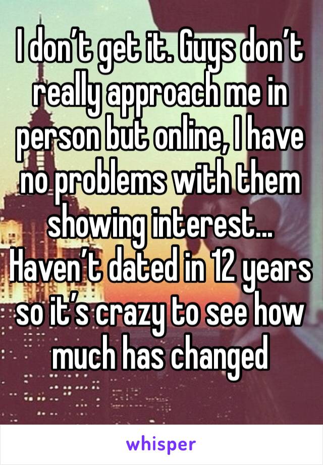 I don’t get it. Guys don’t really approach me in person but online, I have no problems with them showing interest...
Haven’t dated in 12 years so it’s crazy to see how much has changed