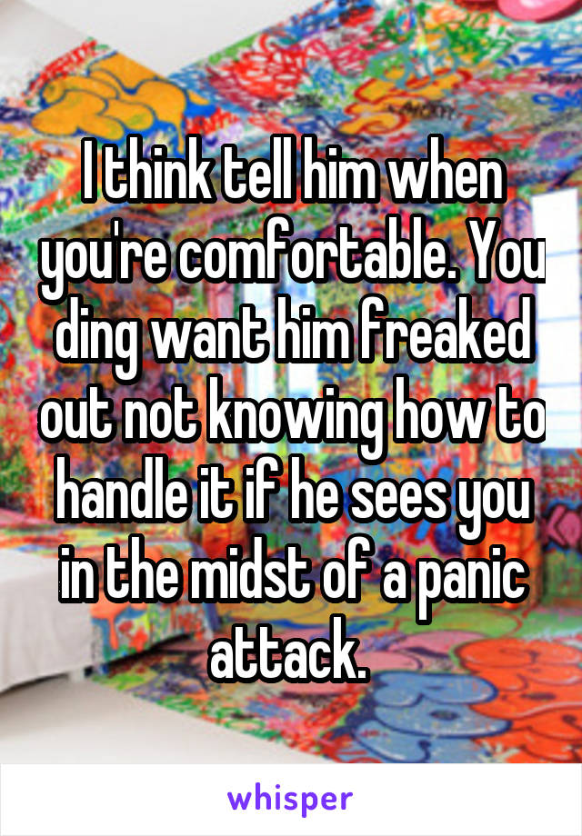 I think tell him when you're comfortable. You ding want him freaked out not knowing how to handle it if he sees you in the midst of a panic attack. 