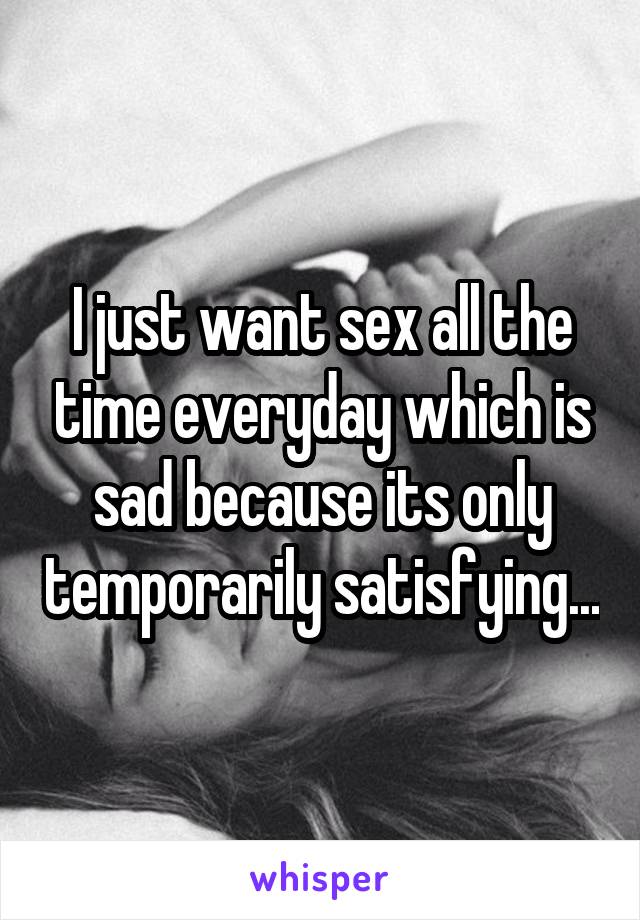 I just want sex all the time everyday which is sad because its only temporarily satisfying...