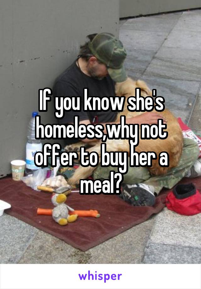 If you know she's homeless,why not offer to buy her a meal?