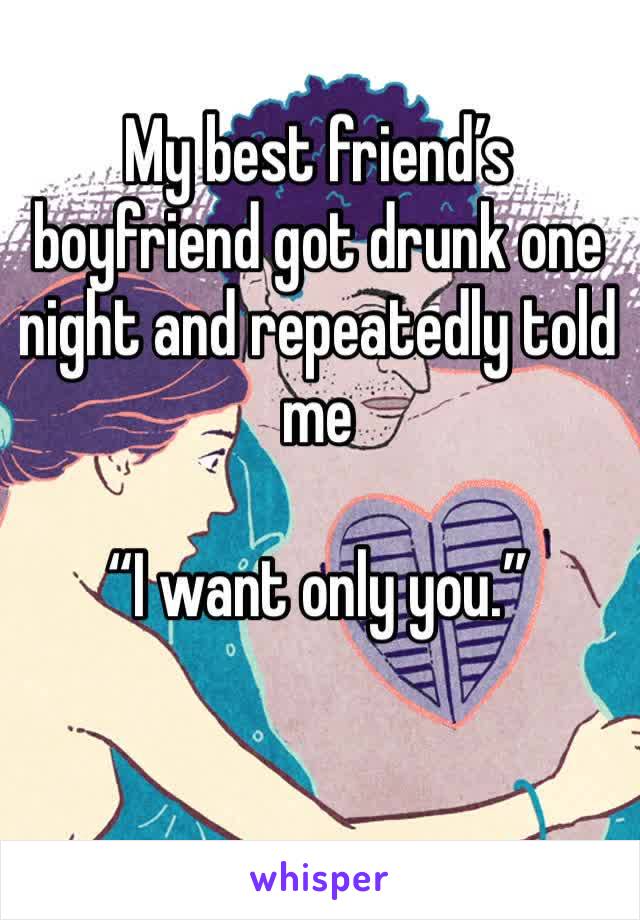 My best friend’s boyfriend got drunk one night and repeatedly told me 

“I want only you.” 
