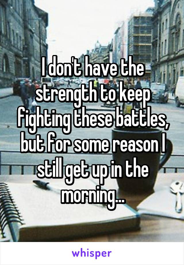 I don't have the strength to keep fighting these battles, but for some reason I still get up in the morning...