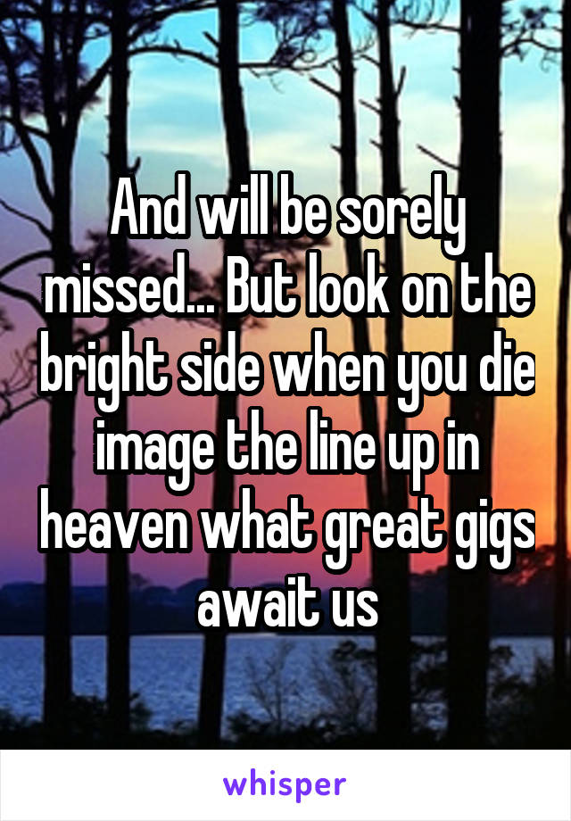 And will be sorely missed... But look on the bright side when you die image the line up in heaven what great gigs await us