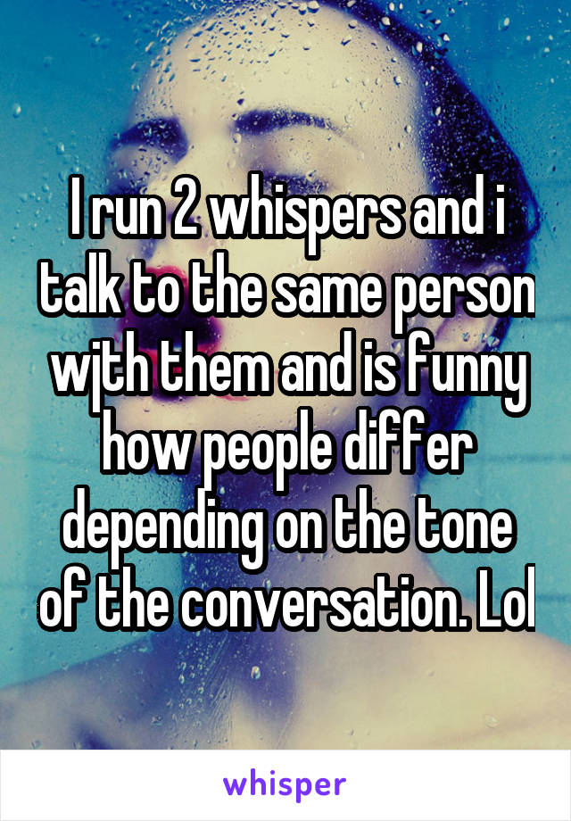 I run 2 whispers and i talk to the same person wjth them and is funny how people differ depending on the tone of the conversation. Lol