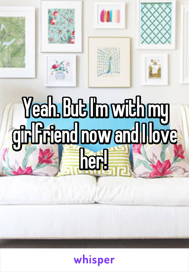 Yeah. But I'm with my girlfriend now and I love her! 