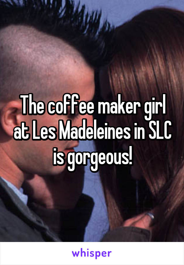 The coffee maker girl at Les Madeleines in SLC is gorgeous!