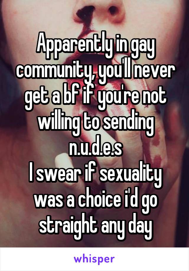 Apparently in gay community, you'll never get a bf if you're not willing to sending n.u.d.e.s
I swear if sexuality was a choice i'd go straight any day