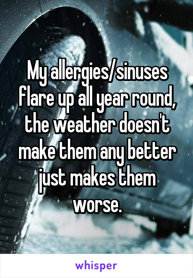 My allergies/sinuses flare up all year round, the weather doesn't make them any better just makes them worse.