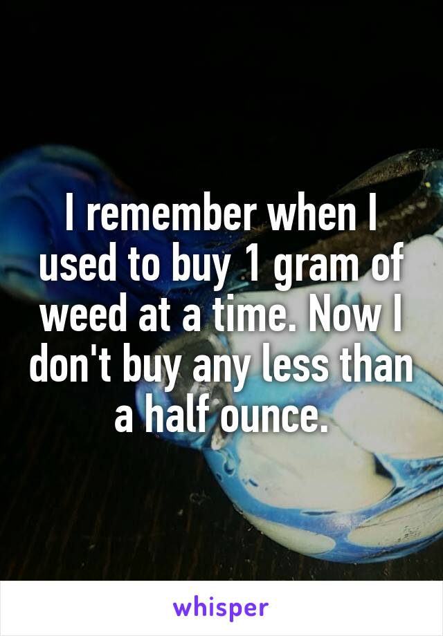 I remember when I used to buy 1 gram of weed at a time. Now I don't buy any less than a half ounce.