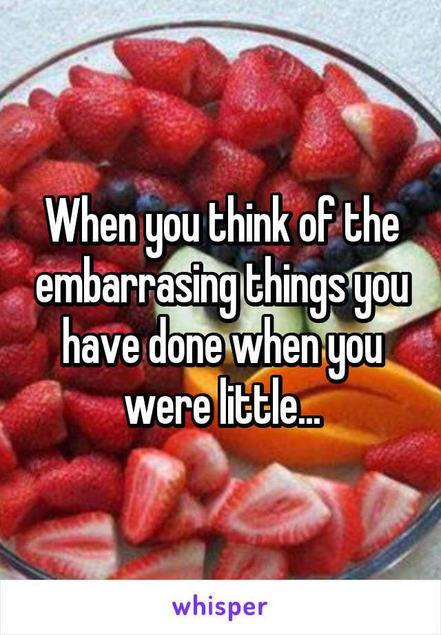 When you think of the embarrasing things you have done when you were little...